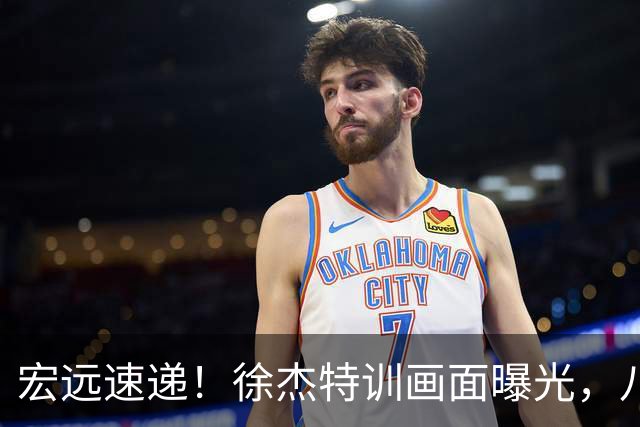 宏远速递！徐杰特训画面曝光，八冠功勋转投同曦，杜锋或签四年长约